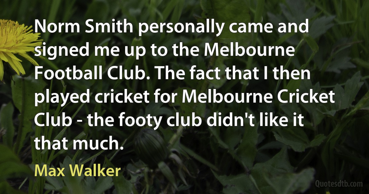 Norm Smith personally came and signed me up to the Melbourne Football Club. The fact that I then played cricket for Melbourne Cricket Club - the footy club didn't like it that much. (Max Walker)