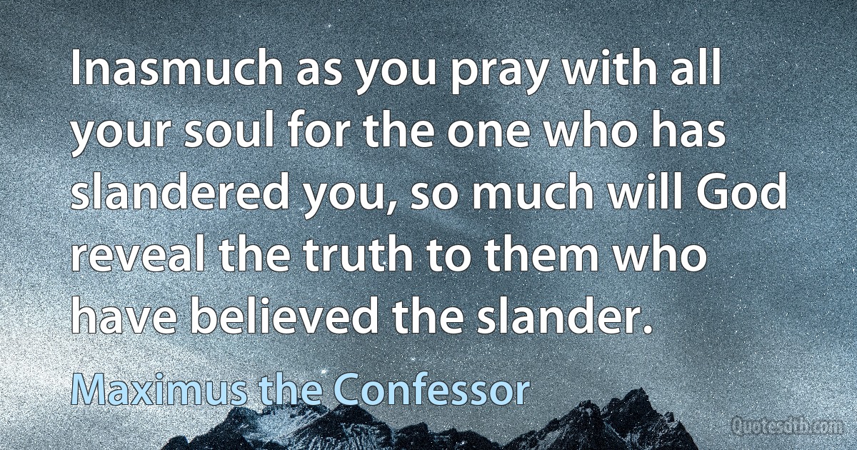 Inasmuch as you pray with all your soul for the one who has slandered you, so much will God reveal the truth to them who have believed the slander. (Maximus the Confessor)