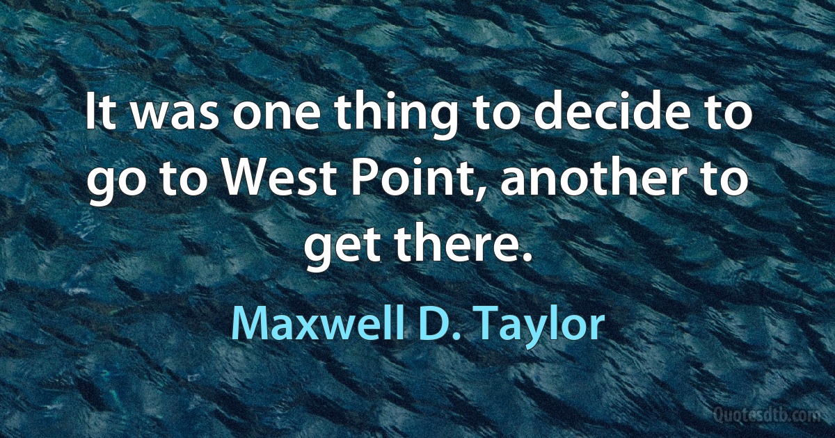 It was one thing to decide to go to West Point, another to get there. (Maxwell D. Taylor)