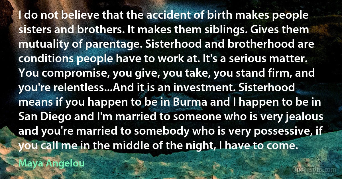 I do not believe that the accident of birth makes people sisters and brothers. It makes them siblings. Gives them mutuality of parentage. Sisterhood and brotherhood are conditions people have to work at. It's a serious matter. You compromise, you give, you take, you stand firm, and you're relentless...And it is an investment. Sisterhood means if you happen to be in Burma and I happen to be in San Diego and I'm married to someone who is very jealous and you're married to somebody who is very possessive, if you call me in the middle of the night, I have to come. (Maya Angelou)