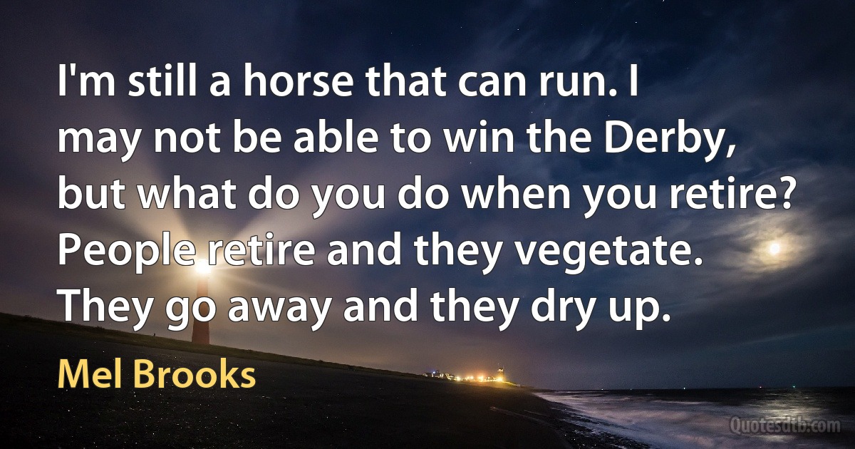 I'm still a horse that can run. I may not be able to win the Derby, but what do you do when you retire? People retire and they vegetate. They go away and they dry up. (Mel Brooks)