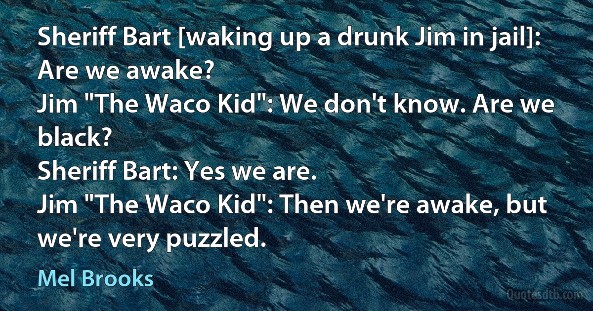 Sheriff Bart [waking up a drunk Jim in jail]: Are we awake?
Jim "The Waco Kid": We don't know. Are we black?
Sheriff Bart: Yes we are.
Jim "The Waco Kid": Then we're awake, but we're very puzzled. (Mel Brooks)