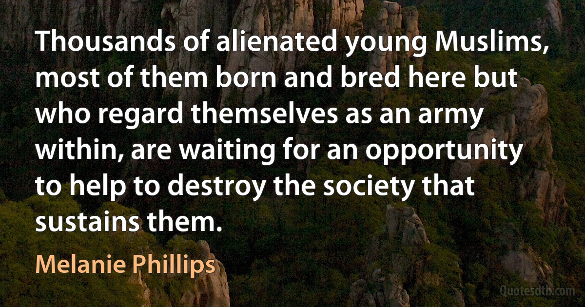 Thousands of alienated young Muslims, most of them born and bred here but who regard themselves as an army within, are waiting for an opportunity to help to destroy the society that sustains them. (Melanie Phillips)