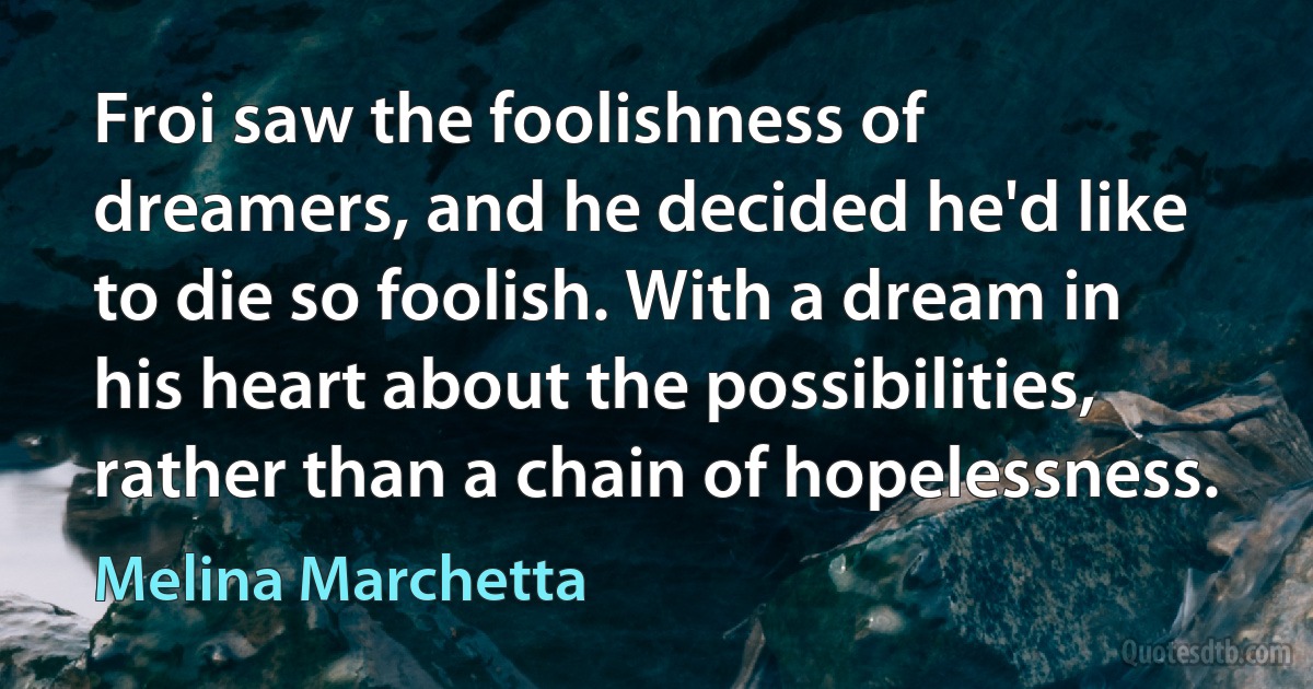 Froi saw the foolishness of dreamers, and he decided he'd like to die so foolish. With a dream in his heart about the possibilities, rather than a chain of hopelessness. (Melina Marchetta)