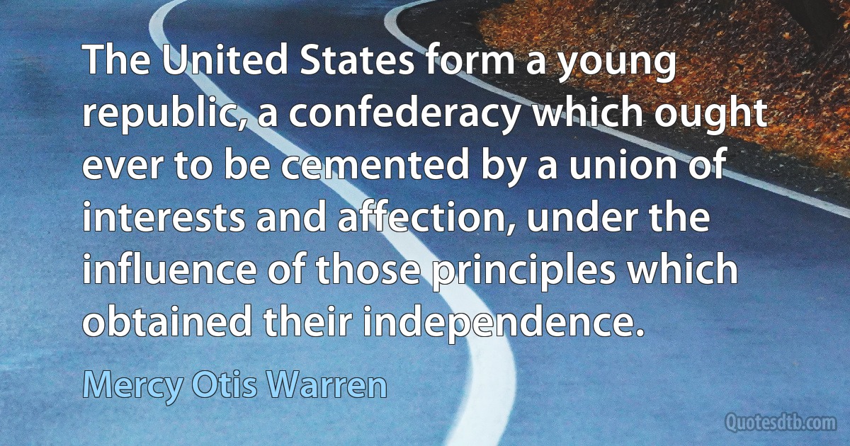 The United States form a young republic, a confederacy which ought ever to be cemented by a union of interests and affection, under the influence of those principles which obtained their independence. (Mercy Otis Warren)