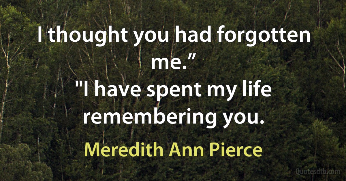 I thought you had forgotten me.”
"I have spent my life remembering you. (Meredith Ann Pierce)