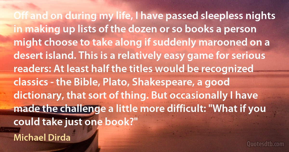 Off and on during my life, I have passed sleepless nights in making up lists of the dozen or so books a person might choose to take along if suddenly marooned on a desert island. This is a relatively easy game for serious readers: At least half the titles would be recognized classics - the Bible, Plato, Shakespeare, a good dictionary, that sort of thing. But occasionally I have made the challenge a little more difficult: "What if you could take just one book?" (Michael Dirda)