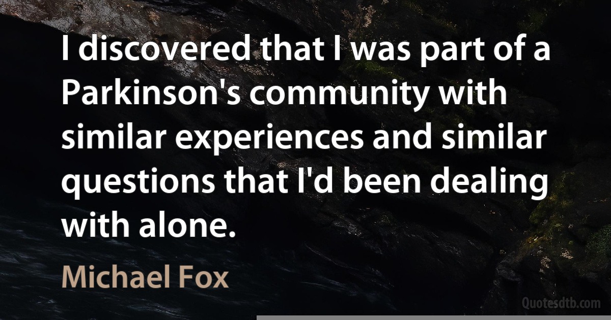 I discovered that I was part of a Parkinson's community with similar experiences and similar questions that I'd been dealing with alone. (Michael Fox)