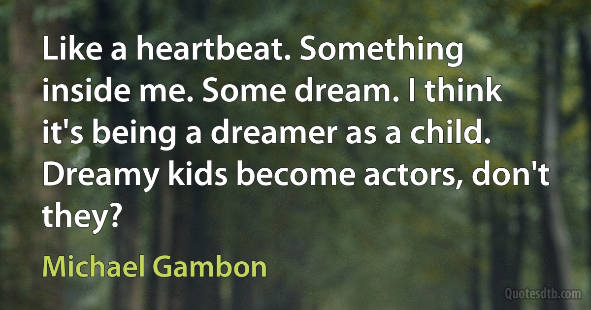 Like a heartbeat. Something inside me. Some dream. I think it's being a dreamer as a child. Dreamy kids become actors, don't they? (Michael Gambon)