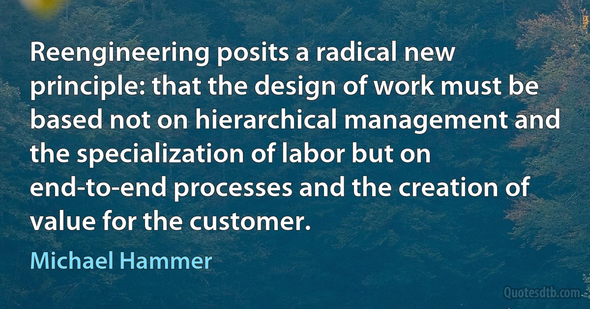 Reengineering posits a radical new principle: that the design of work must be based not on hierarchical management and the specialization of labor but on end-to-end processes and the creation of value for the customer. (Michael Hammer)