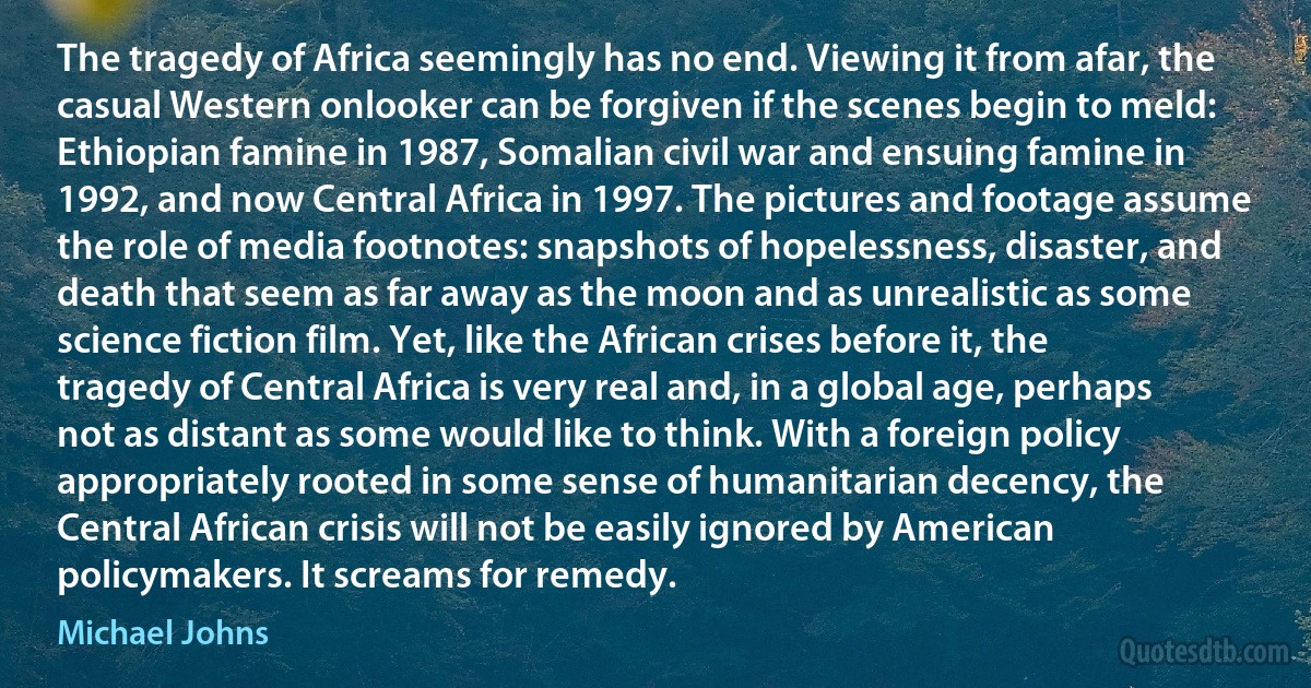 The tragedy of Africa seemingly has no end. Viewing it from afar, the casual Western onlooker can be forgiven if the scenes begin to meld: Ethiopian famine in 1987, Somalian civil war and ensuing famine in 1992, and now Central Africa in 1997. The pictures and footage assume the role of media footnotes: snapshots of hopelessness, disaster, and death that seem as far away as the moon and as unrealistic as some science fiction film. Yet, like the African crises before it, the tragedy of Central Africa is very real and, in a global age, perhaps not as distant as some would like to think. With a foreign policy appropriately rooted in some sense of humanitarian decency, the Central African crisis will not be easily ignored by American policymakers. It screams for remedy. (Michael Johns)