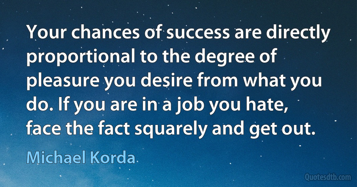 Your chances of success are directly proportional to the degree of pleasure you desire from what you do. If you are in a job you hate, face the fact squarely and get out. (Michael Korda)