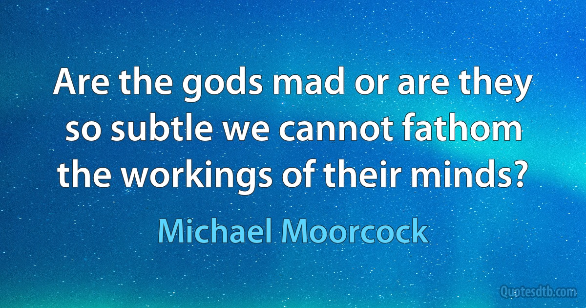 Are the gods mad or are they so subtle we cannot fathom the workings of their minds? (Michael Moorcock)