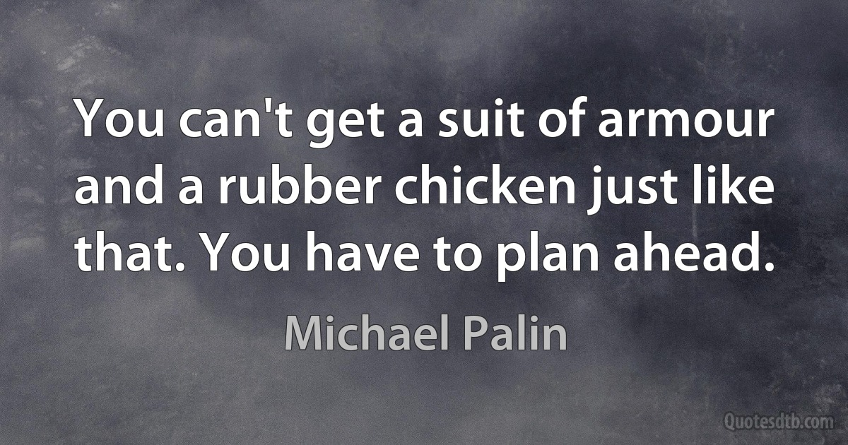 You can't get a suit of armour and a rubber chicken just like that. You have to plan ahead. (Michael Palin)