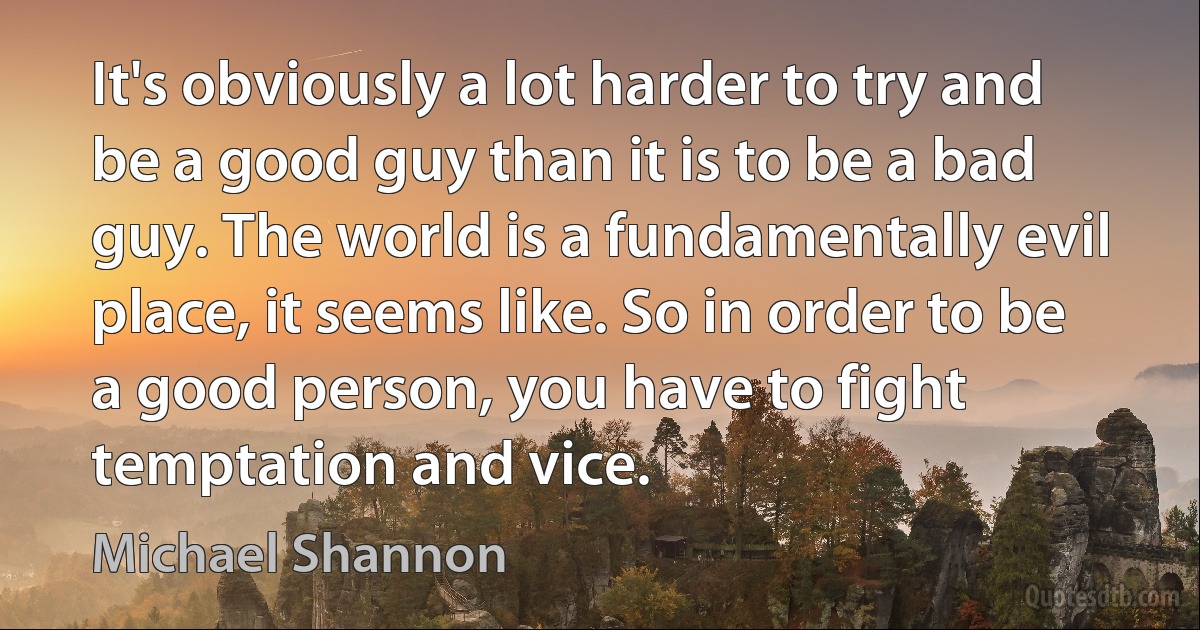 It's obviously a lot harder to try and be a good guy than it is to be a bad guy. The world is a fundamentally evil place, it seems like. So in order to be a good person, you have to fight temptation and vice. (Michael Shannon)