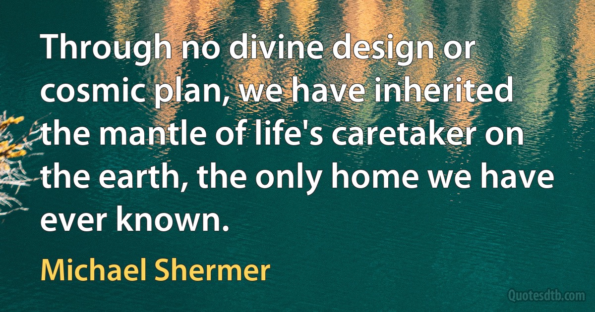 Through no divine design or cosmic plan, we have inherited the mantle of life's caretaker on the earth, the only home we have ever known. (Michael Shermer)