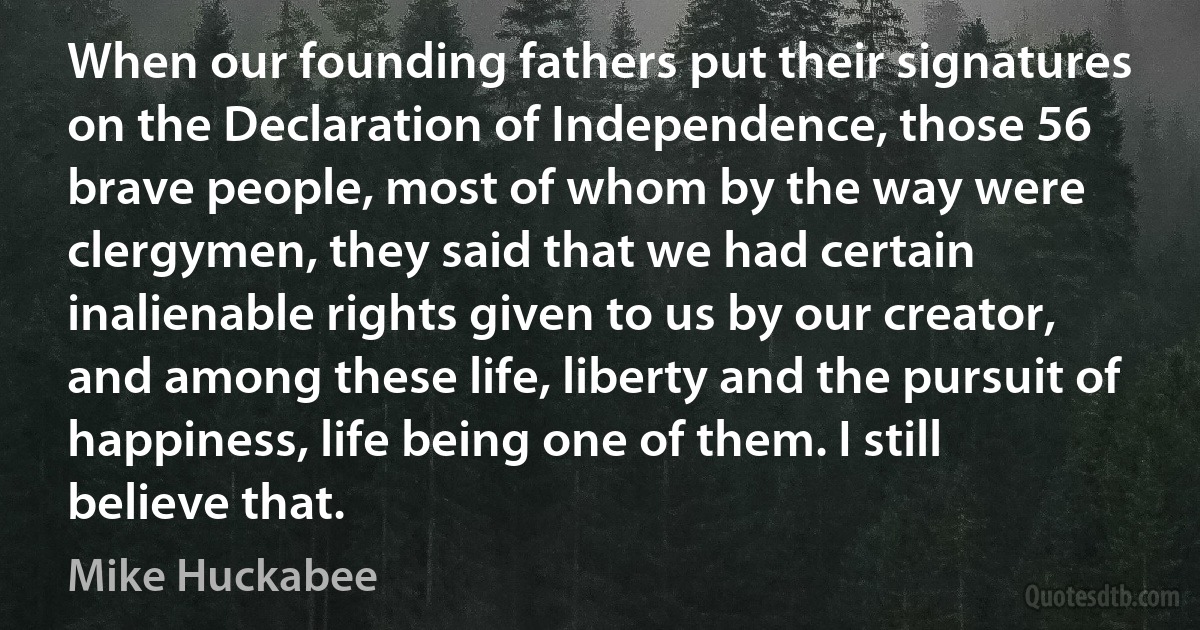 When our founding fathers put their signatures on the Declaration of Independence, those 56 brave people, most of whom by the way were clergymen, they said that we had certain inalienable rights given to us by our creator, and among these life, liberty and the pursuit of happiness, life being one of them. I still believe that. (Mike Huckabee)