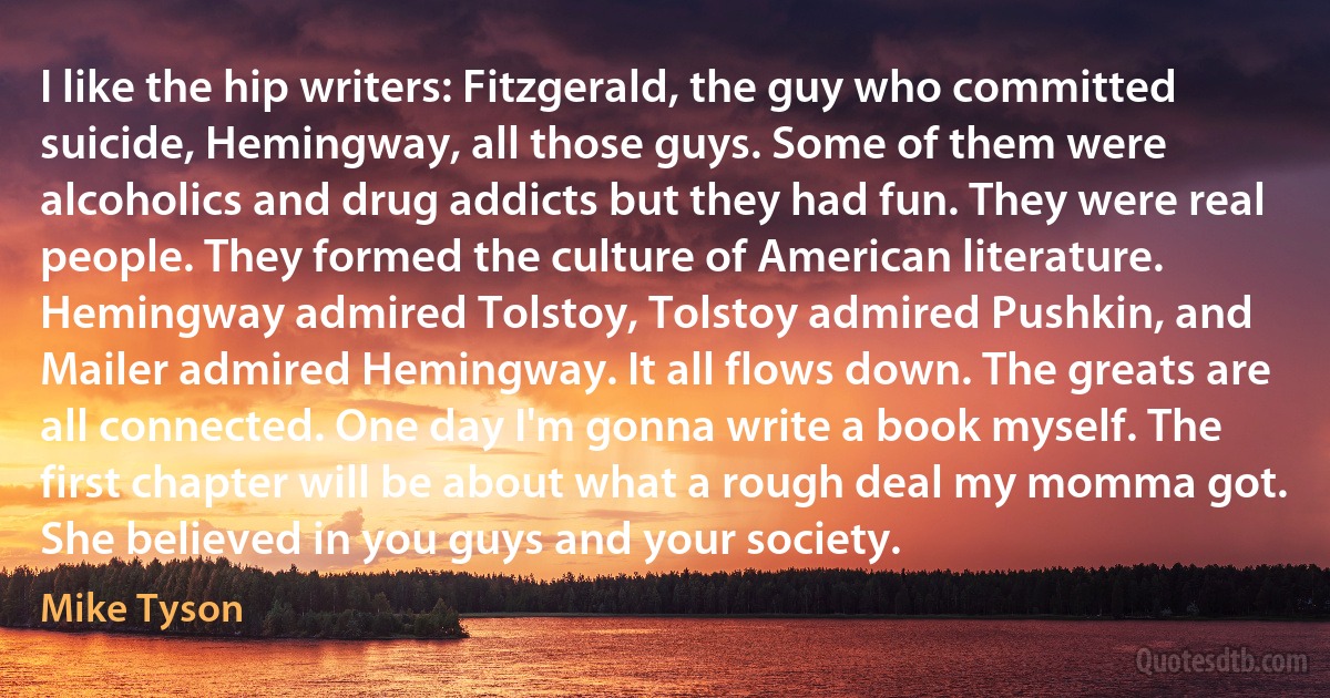 I like the hip writers: Fitzgerald, the guy who committed suicide, Hemingway, all those guys. Some of them were alcoholics and drug addicts but they had fun. They were real people. They formed the culture of American literature. Hemingway admired Tolstoy, Tolstoy admired Pushkin, and Mailer admired Hemingway. It all flows down. The greats are all connected. One day I'm gonna write a book myself. The first chapter will be about what a rough deal my momma got. She believed in you guys and your society. (Mike Tyson)