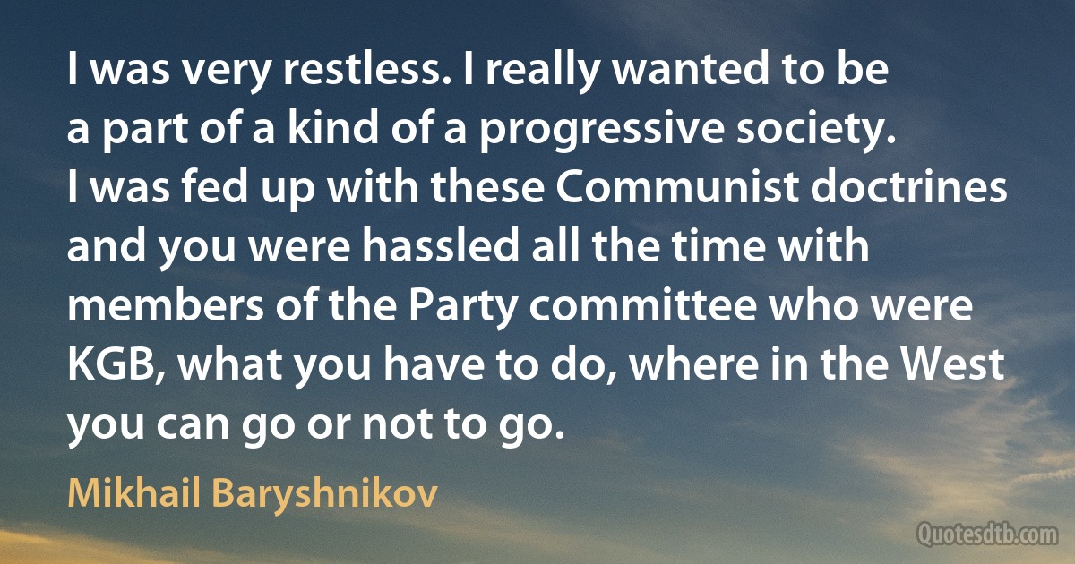 I was very restless. I really wanted to be a part of a kind of a progressive society. I was fed up with these Communist doctrines and you were hassled all the time with members of the Party committee who were KGB, what you have to do, where in the West you can go or not to go. (Mikhail Baryshnikov)