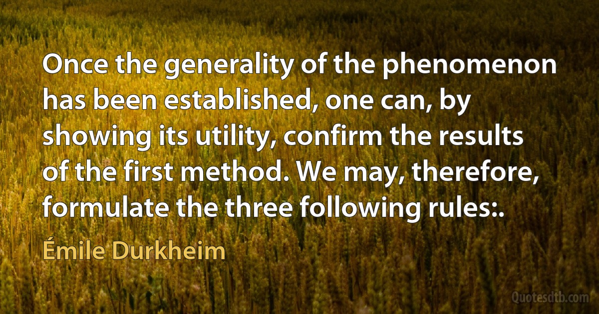 Once the generality of the phenomenon has been established, one can, by showing its utility, confirm the results of the first method. We may, therefore, formulate the three following rules:. (Émile Durkheim)