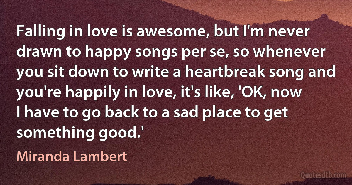 Falling in love is awesome, but I'm never drawn to happy songs per se, so whenever you sit down to write a heartbreak song and you're happily in love, it's like, 'OK, now I have to go back to a sad place to get something good.' (Miranda Lambert)