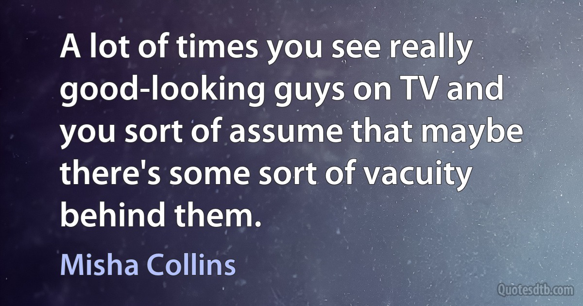 A lot of times you see really good-looking guys on TV and you sort of assume that maybe there's some sort of vacuity behind them. (Misha Collins)