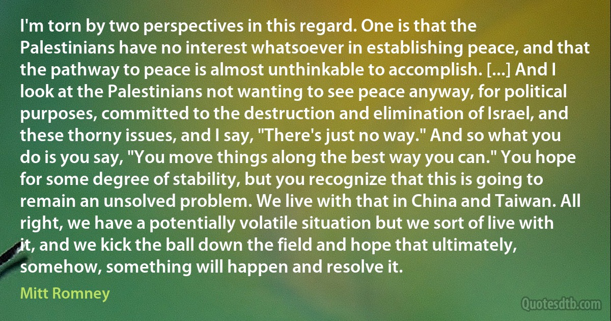 I'm torn by two perspectives in this regard. One is that the Palestinians have no interest whatsoever in establishing peace, and that the pathway to peace is almost unthinkable to accomplish. [...] And I look at the Palestinians not wanting to see peace anyway, for political purposes, committed to the destruction and elimination of Israel, and these thorny issues, and I say, "There's just no way." And so what you do is you say, "You move things along the best way you can." You hope for some degree of stability, but you recognize that this is going to remain an unsolved problem. We live with that in China and Taiwan. All right, we have a potentially volatile situation but we sort of live with it, and we kick the ball down the field and hope that ultimately, somehow, something will happen and resolve it. (Mitt Romney)