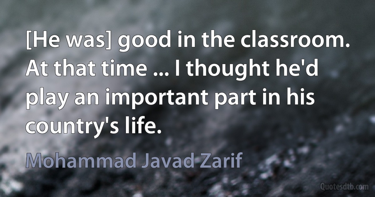 [He was] good in the classroom. At that time ... I thought he'd play an important part in his country's life. (Mohammad Javad Zarif)