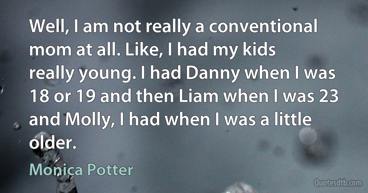 Well, I am not really a conventional mom at all. Like, I had my kids really young. I had Danny when I was 18 or 19 and then Liam when I was 23 and Molly, I had when I was a little older. (Monica Potter)