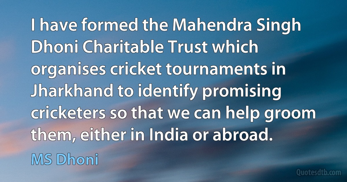 I have formed the Mahendra Singh Dhoni Charitable Trust which organises cricket tournaments in Jharkhand to identify promising cricketers so that we can help groom them, either in India or abroad. (MS Dhoni)