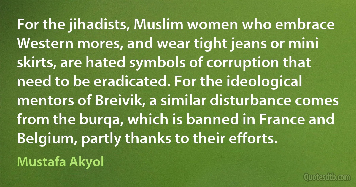 For the jihadists, Muslim women who embrace Western mores, and wear tight jeans or mini skirts, are hated symbols of corruption that need to be eradicated. For the ideological mentors of Breivik, a similar disturbance comes from the burqa, which is banned in France and Belgium, partly thanks to their efforts. (Mustafa Akyol)