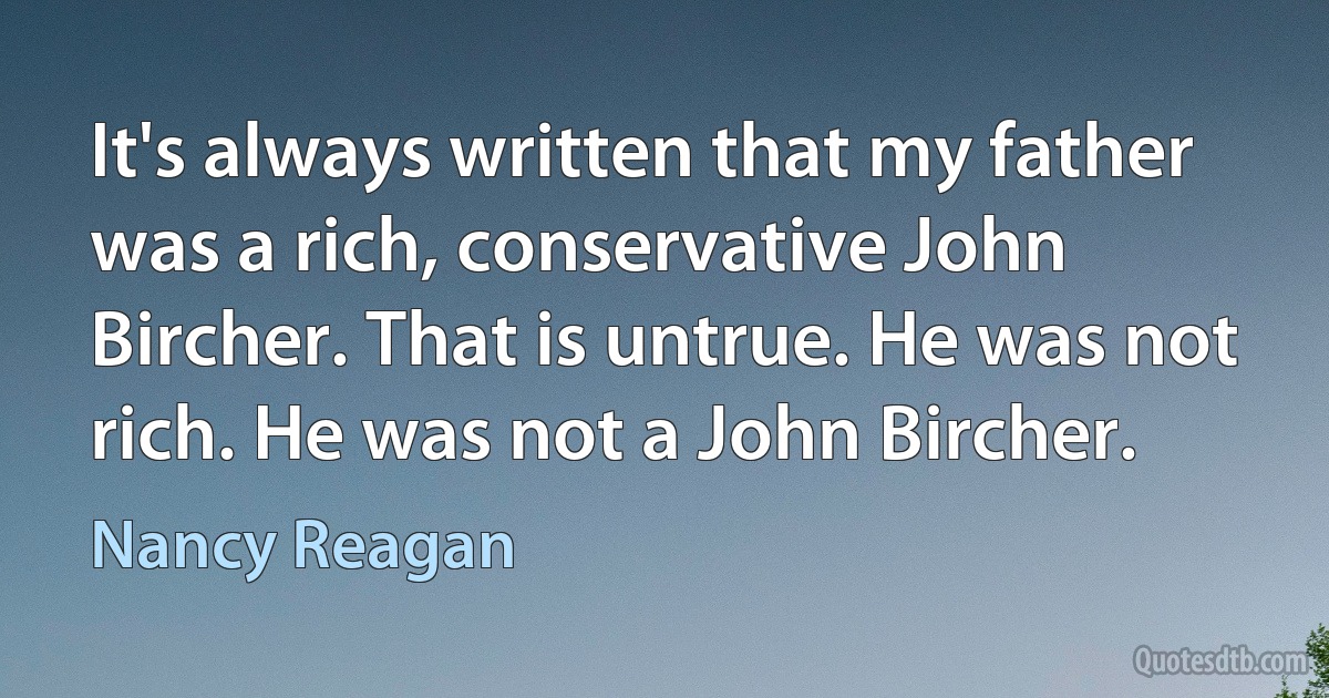 It's always written that my father was a rich, conservative John Bircher. That is untrue. He was not rich. He was not a John Bircher. (Nancy Reagan)