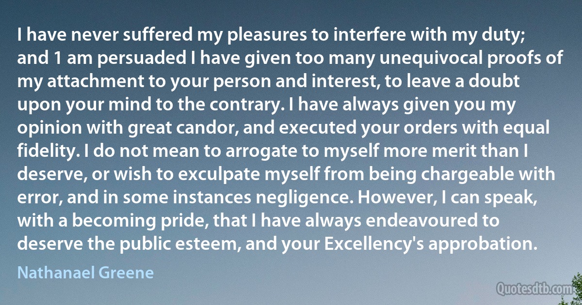 I have never suffered my pleasures to interfere with my duty; and 1 am persuaded I have given too many unequivocal proofs of my attachment to your person and interest, to leave a doubt upon your mind to the contrary. I have always given you my opinion with great candor, and executed your orders with equal fidelity. I do not mean to arrogate to myself more merit than I deserve, or wish to exculpate myself from being chargeable with error, and in some instances negligence. However, I can speak, with a becoming pride, that I have always endeavoured to deserve the public esteem, and your Excellency's approbation. (Nathanael Greene)