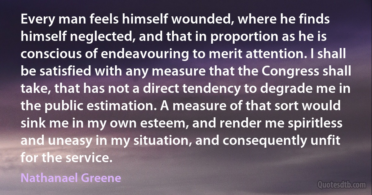 Every man feels himself wounded, where he finds himself neglected, and that in proportion as he is conscious of endeavouring to merit attention. I shall be satisfied with any measure that the Congress shall take, that has not a direct tendency to degrade me in the public estimation. A measure of that sort would sink me in my own esteem, and render me spiritless and uneasy in my situation, and consequently unfit for the service. (Nathanael Greene)