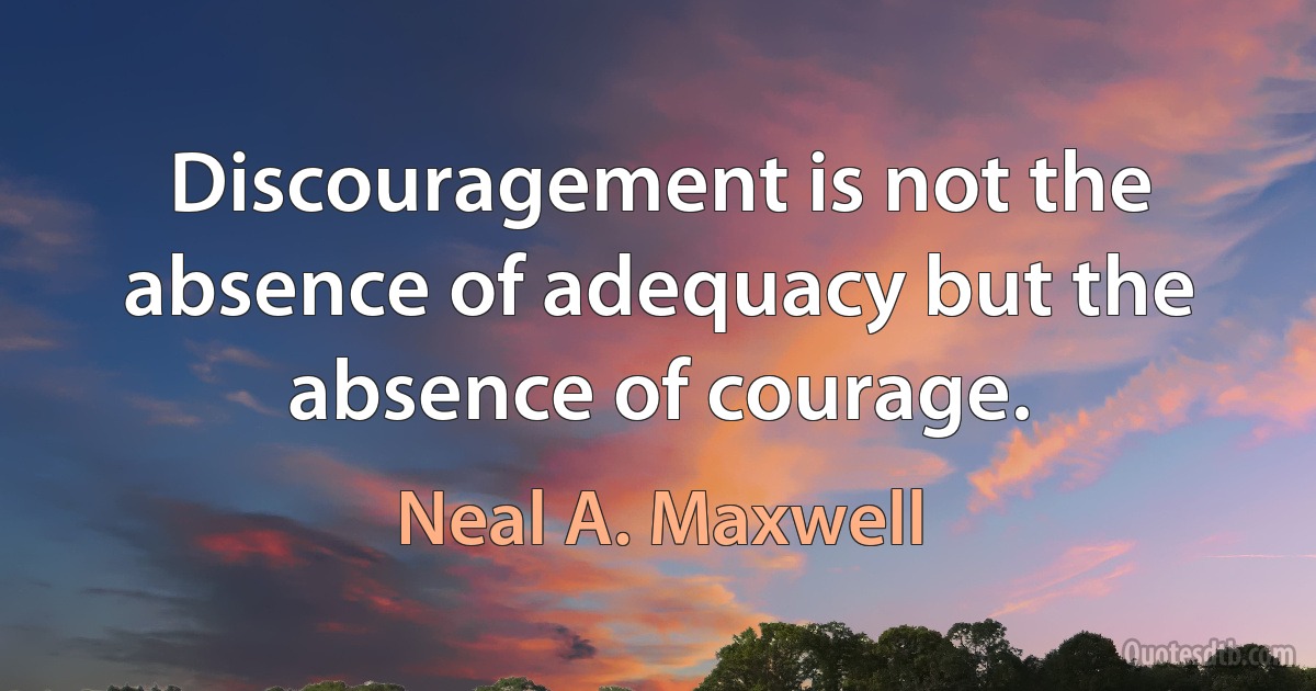 Discouragement is not the absence of adequacy but the absence of courage. (Neal A. Maxwell)