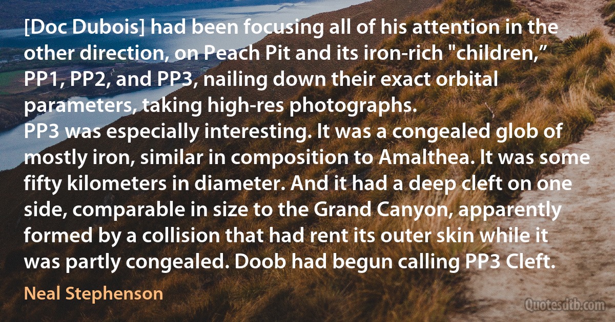 [Doc Dubois] had been focusing all of his attention in the other direction, on Peach Pit and its iron-rich "children,” PP1, PP2, and PP3, nailing down their exact orbital parameters, taking high-res photographs.
PP3 was especially interesting. It was a congealed glob of mostly iron, similar in composition to Amalthea. It was some fifty kilometers in diameter. And it had a deep cleft on one side, comparable in size to the Grand Canyon, apparently formed by a collision that had rent its outer skin while it was partly congealed. Doob had begun calling PP3 Cleft. (Neal Stephenson)