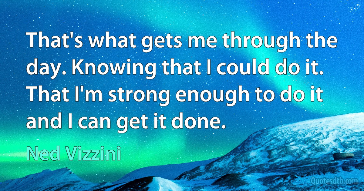 That's what gets me through the day. Knowing that I could do it. That I'm strong enough to do it and I can get it done. (Ned Vizzini)