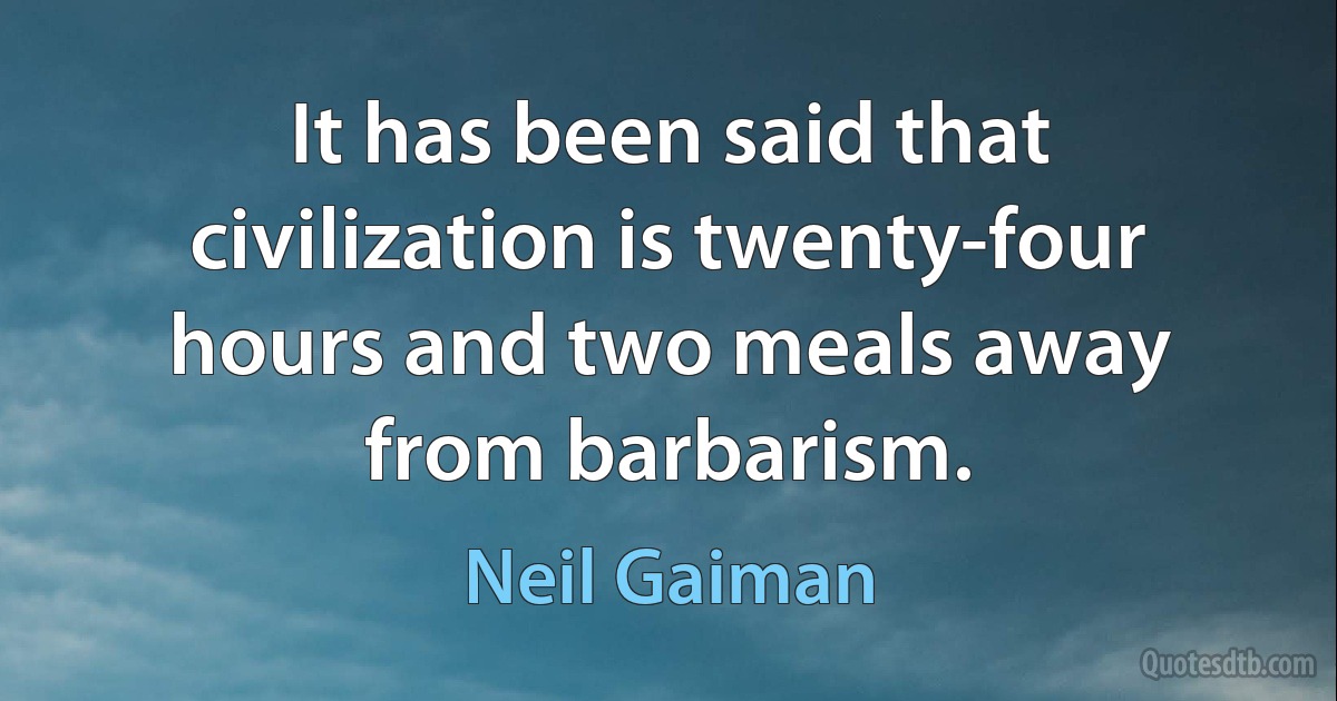 It has been said that civilization is twenty-four hours and two meals away from barbarism. (Neil Gaiman)