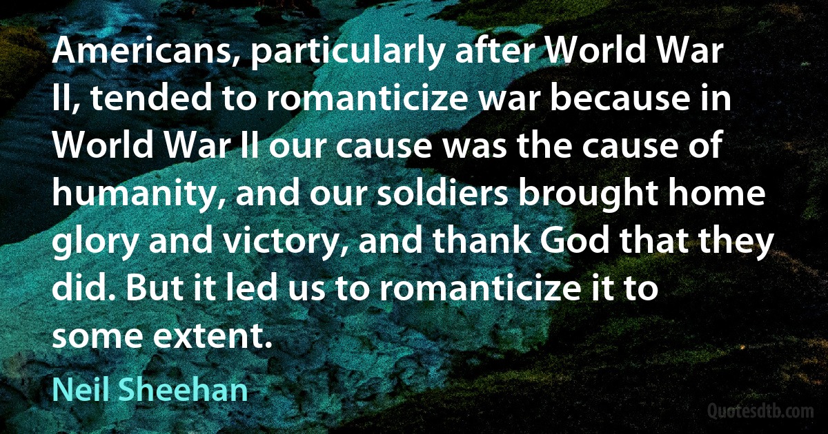 Americans, particularly after World War II, tended to romanticize war because in World War II our cause was the cause of humanity, and our soldiers brought home glory and victory, and thank God that they did. But it led us to romanticize it to some extent. (Neil Sheehan)