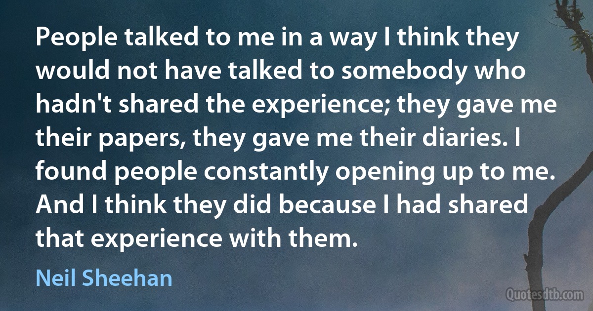 People talked to me in a way I think they would not have talked to somebody who hadn't shared the experience; they gave me their papers, they gave me their diaries. I found people constantly opening up to me. And I think they did because I had shared that experience with them. (Neil Sheehan)