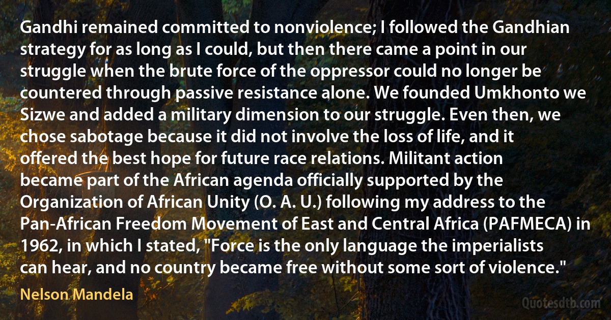 Gandhi remained committed to nonviolence; I followed the Gandhian strategy for as long as I could, but then there came a point in our struggle when the brute force of the oppressor could no longer be countered through passive resistance alone. We founded Umkhonto we Sizwe and added a military dimension to our struggle. Even then, we chose sabotage because it did not involve the loss of life, and it offered the best hope for future race relations. Militant action became part of the African agenda officially supported by the Organization of African Unity (O. A. U.) following my address to the Pan-African Freedom Movement of East and Central Africa (PAFMECA) in 1962, in which I stated, "Force is the only language the imperialists can hear, and no country became free without some sort of violence." (Nelson Mandela)