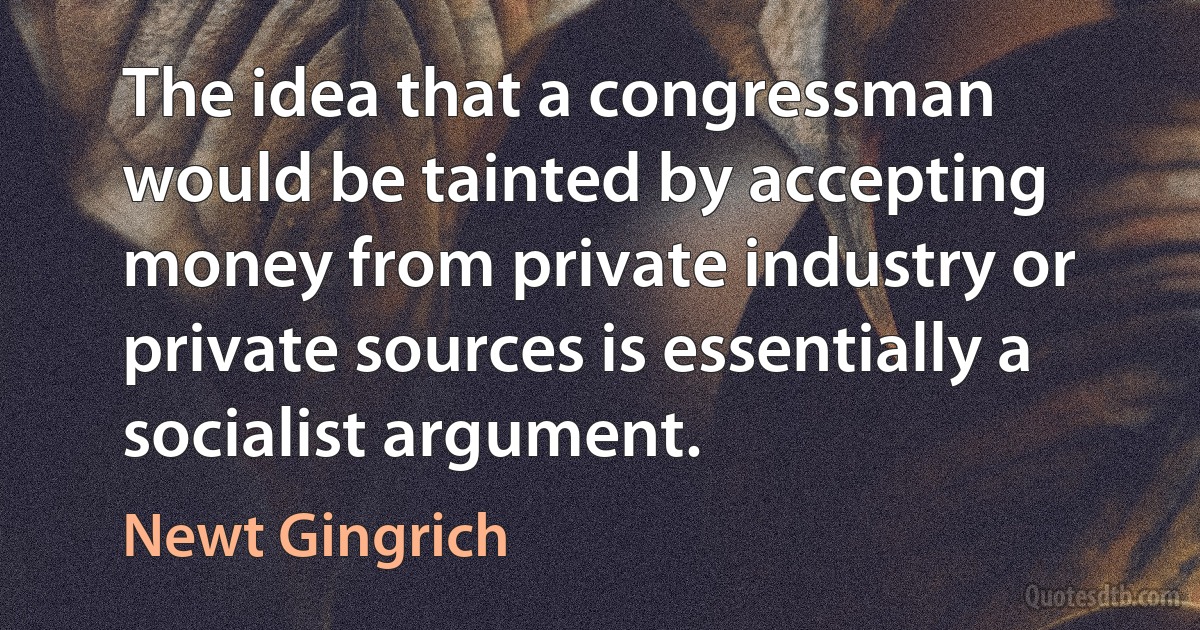 The idea that a congressman would be tainted by accepting money from private industry or private sources is essentially a socialist argument. (Newt Gingrich)