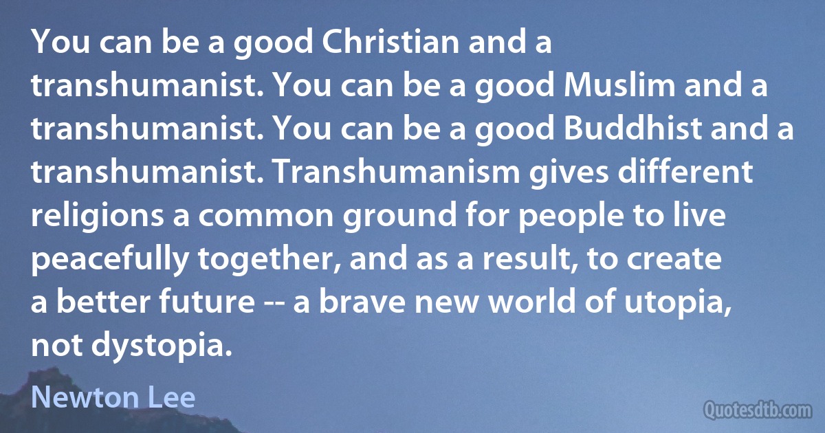 You can be a good Christian and a transhumanist. You can be a good Muslim and a transhumanist. You can be a good Buddhist and a transhumanist. Transhumanism gives different religions a common ground for people to live peacefully together, and as a result, to create a better future -- a brave new world of utopia, not dystopia. (Newton Lee)