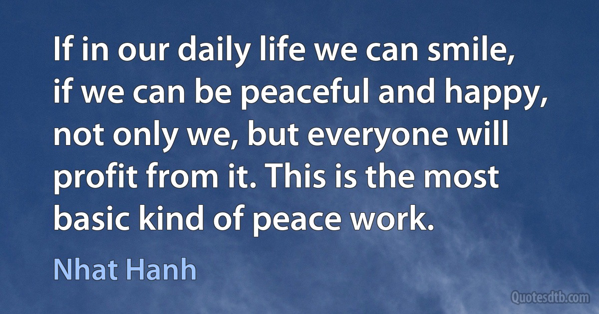 If in our daily life we can smile, if we can be peaceful and happy, not only we, but everyone will profit from it. This is the most basic kind of peace work. (Nhat Hanh)