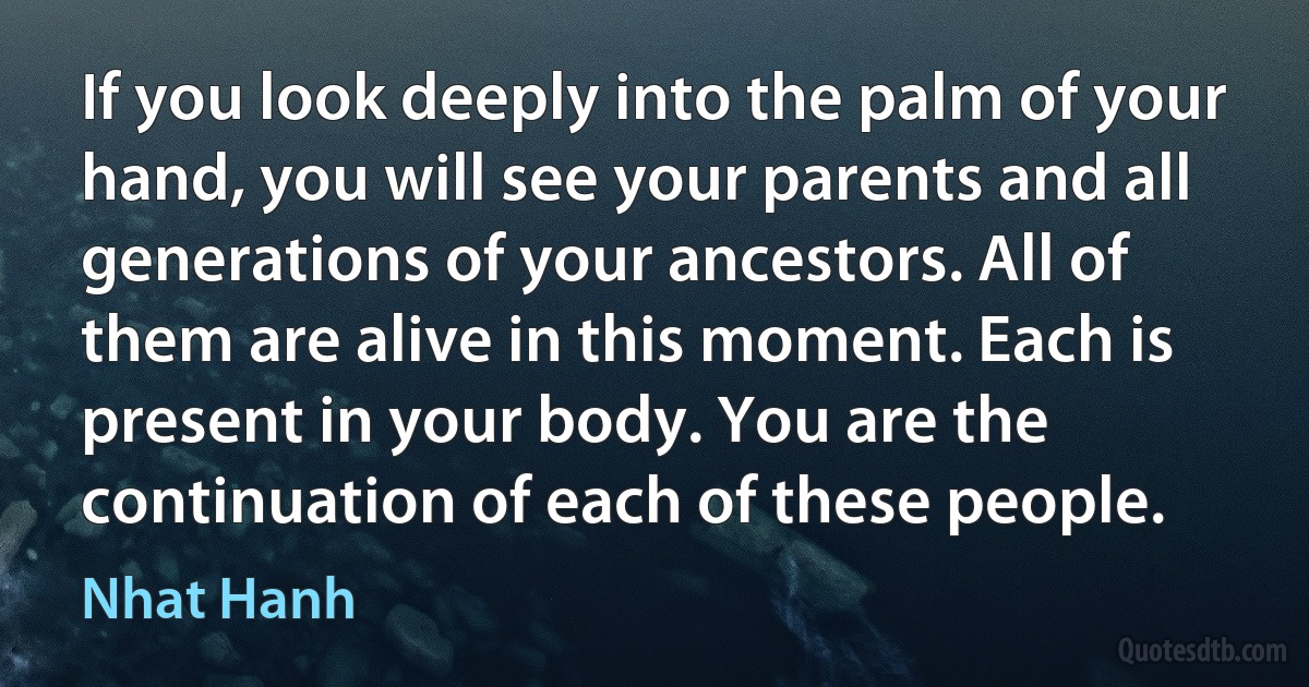 If you look deeply into the palm of your hand, you will see your parents and all generations of your ancestors. All of them are alive in this moment. Each is present in your body. You are the continuation of each of these people. (Nhat Hanh)