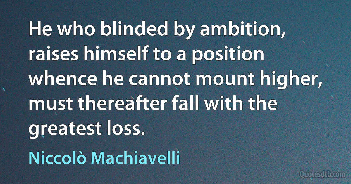 He who blinded by ambition, raises himself to a position whence he cannot mount higher, must thereafter fall with the greatest loss. (Niccolò Machiavelli)