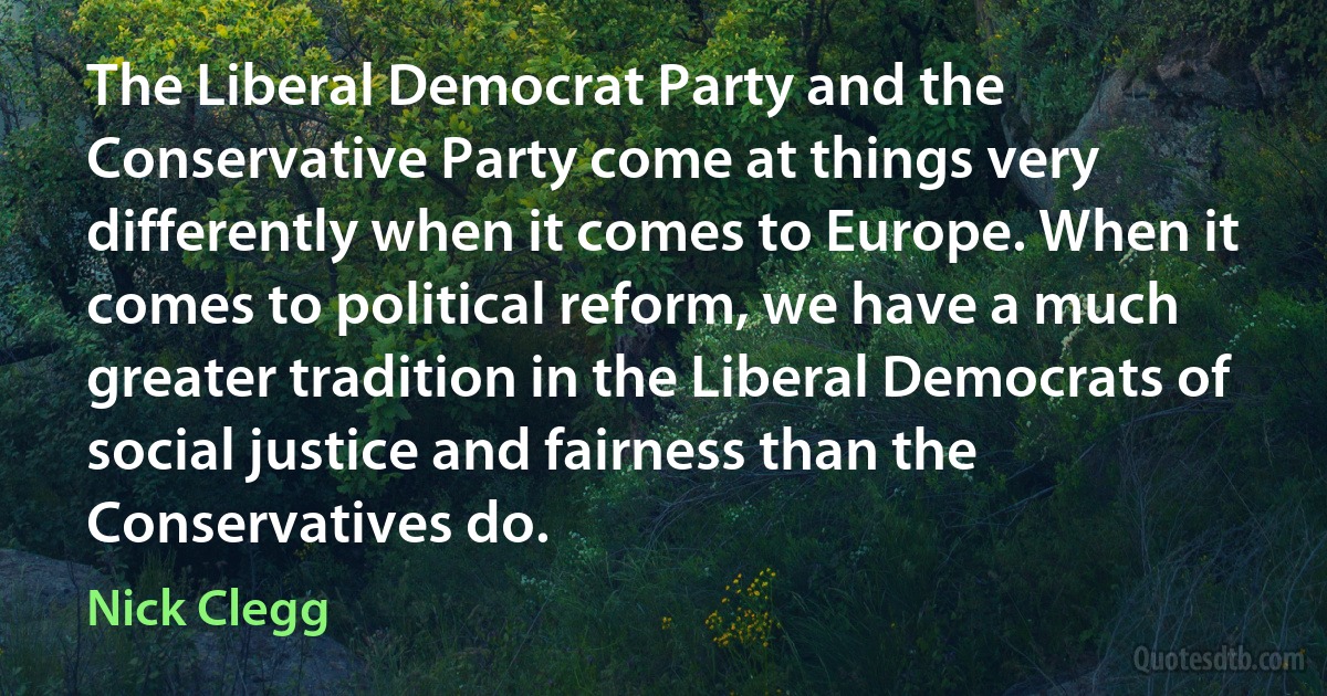 The Liberal Democrat Party and the Conservative Party come at things very differently when it comes to Europe. When it comes to political reform, we have a much greater tradition in the Liberal Democrats of social justice and fairness than the Conservatives do. (Nick Clegg)