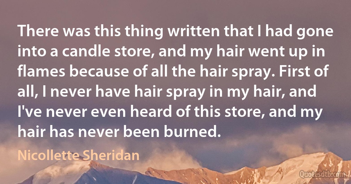 There was this thing written that I had gone into a candle store, and my hair went up in flames because of all the hair spray. First of all, I never have hair spray in my hair, and I've never even heard of this store, and my hair has never been burned. (Nicollette Sheridan)