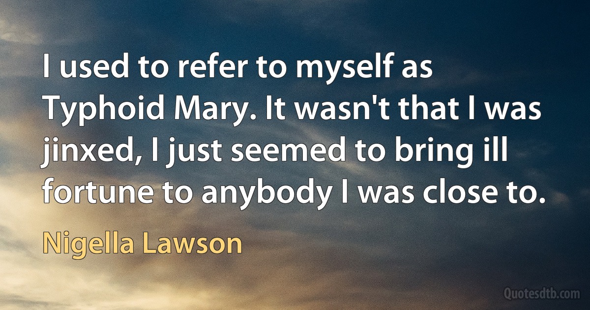 I used to refer to myself as Typhoid Mary. It wasn't that I was jinxed, I just seemed to bring ill fortune to anybody I was close to. (Nigella Lawson)