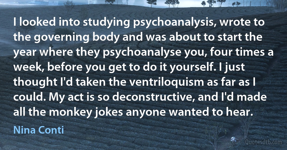 I looked into studying psychoanalysis, wrote to the governing body and was about to start the year where they psychoanalyse you, four times a week, before you get to do it yourself. I just thought I'd taken the ventriloquism as far as I could. My act is so deconstructive, and I'd made all the monkey jokes anyone wanted to hear. (Nina Conti)